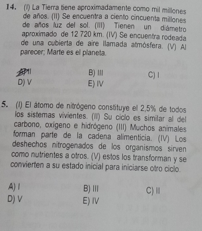 La Tierra tiene aproximadamente como mil millones
de años. (II) Se encuentra a ciento cincuenta millones
de años luz del sol. (III) Tienen un diámetro
aproximado de 12 720 km. (IV) Se encuentra rodeada
de una cubierta de aire llamada atmósfera. (V) Al
parecer; Marte es el planeta.
B)Ⅲ C)I
D) V E) IV
5. (1) El átomo de nitrógeno constituye el 2,5% de todos
los sistemas vivientes. (II) Su ciclo es similar al del
carbono, oxígeno e hidrógeno (III) Muchos animales
forman parte de la cadena alimenticia. (IV) Los
deshechos nitrogenados de los organismos sirven
como nutrientes a otros. (V) estos los transforman y se
convierten a su estado inicial para iniciarse otro ciclo.
A)1 B)Ⅲ C) Ⅱ
D) V E) IV