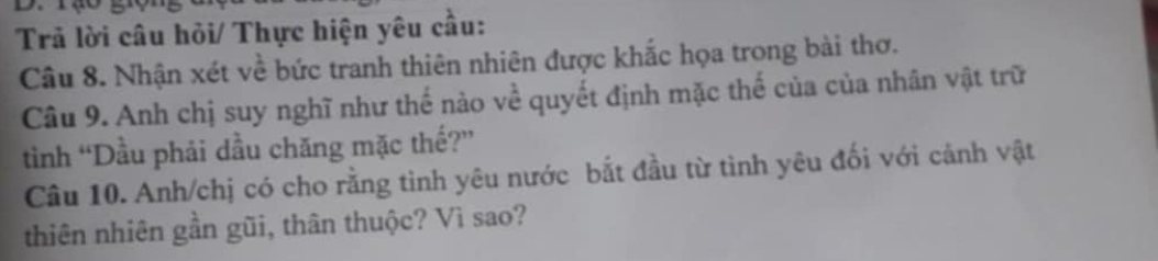 Trả lời câu hỏi/ Thực hiện yêu cầu: 
Câu 8. Nhận xét về bức tranh thiên nhiên được khắc họa trong bài thơ. 
Câu 9. Anh chị suy nghĩ như thế nào về quyết định mặc thế của của nhân vật trữ 
tình “Dầu phải dầu chăng mặc thế?” 
Câu 10. Anh/chị có cho rằng tình yêu nước bắt đầu từ tình yêu đối với cảnh vật 
thiên nhiên gần gũi, thân thuộc? Vì sao?