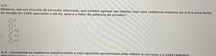 3/5 -
Observe, em um circuito de corrente alternada, que contém apenas um indutor com uma reatância indutiva de 4 Ω e uma fonte
de tensão de 120V operando a 60 Hz, qual é o fator de potência do circuito?
1
0,8
0,5
0,9
4/5 - Denomina-se reatância indutiva como a uma oposição apresentada pelo indutor à corrente e é DIRETAMENTF