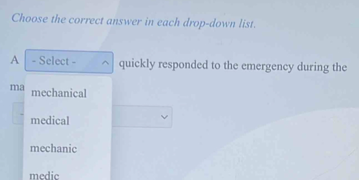 Choose the correct answer in each drop-down list.
A - Select - ^ quickly responded to the emergency during the
ma mechanical
medical
mechanic
medic