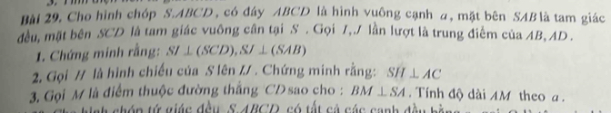 mm 
Bài 29, Cho hình chóp S. ABCD , có đây ABCD là hình vuông cạnh a, mặt bên SAB là tam giác 
đều, mặt bên SCD là tam giác vuông cân tại S. Gọi 7,./ lần lượt là trung điểm của AB, AD. 
1. Chứng minh rằng: SI⊥ (SCD), SJ⊥ (SAB)
2. Gọi // là hình chiếu của S lên // . Chứng minh rằng: SH⊥ AC
3. Gọi M là điểm thuộc đường thắng CD sao cho : BM⊥ SA. Tính độ dài AM theo a. 
ah chóp tử giác đều S 4BCD, có tất cả các canh đều bàn