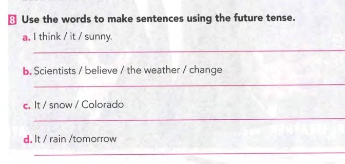 ≌ Use the words to make sentences using the future tense. 
a. I think / it / sunny. 
_ 
b. Scientists / believe / the weather / change 
_ 
c. It / snow / Colorado 
_ 
d. It / rain /tomorrow 
_