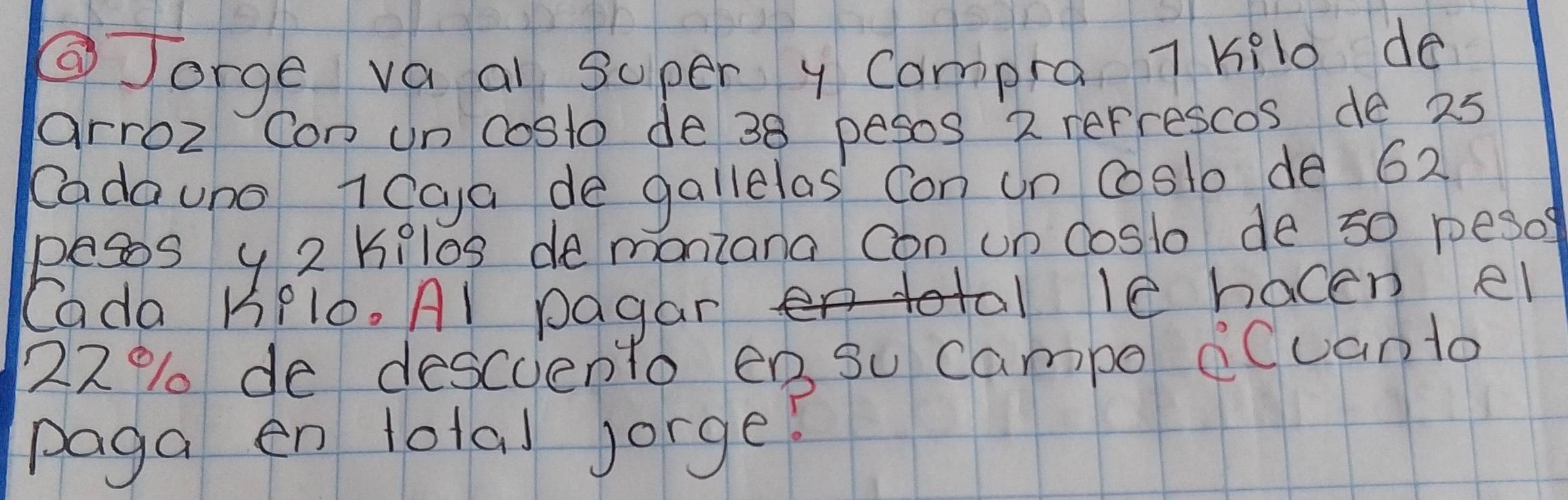 ②Jorge va ai super y Compra 7 kil0 do 
arroz Con un costo de 38 pesos 2 refrescos de 25
Cadauno 1Cga de gallelas Con un coslo de 62
pesos y 2 kilos demoniana con un coslo de s0 pesof 
Cada KPl0. Al pagar 
le hacen el
22% de descuento en su Campo BCuanto 
paga en total Jorge!