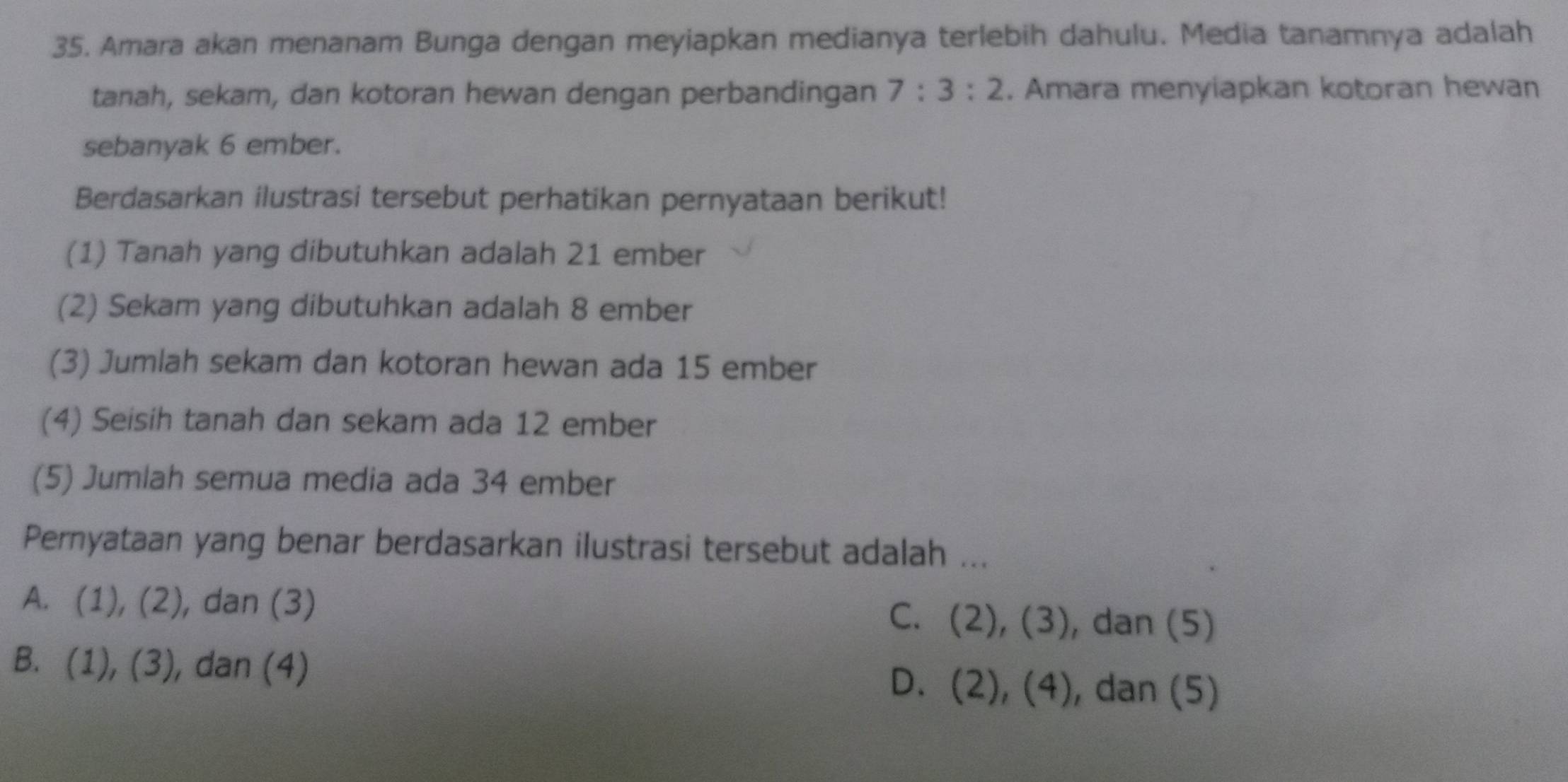 Amara akan menanam Bunga dengan meyiapkan medianya terlebih dahulu. Media tanamnya adalah
tanah, sekam, dan kotoran hewan dengan perbandingan 7:3:2. Amara menyiapkan kotoran hewan
sebanyak 6 ember.
Berdasarkan ilustrasi tersebut perhatikan pernyataan berikut!
(1) Tanah yang dibutuhkan adalah 21 ember
(2) Sekam yang dibutuhkan adalah 8 ember
(3) Jumlah sekam dan kotoran hewan ada 15 ember
(4) Seisih tanah dan sekam ada 12 ember
(5) Jumlah semua media ada 34 ember
Pernyataan yang benar berdasarkan ilustrasi tersebut adalah ...
A. (1),(2) , dan (3) C. (2),(3) , dan (5)
B. (1),(3) , dan (4) , dan (5)
D. (2),(4)