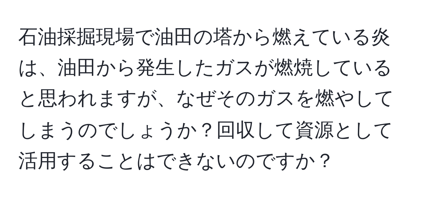 石油採掘現場で油田の塔から燃えている炎は、油田から発生したガスが燃焼していると思われますが、なぜそのガスを燃やしてしまうのでしょうか？回収して資源として活用することはできないのですか？