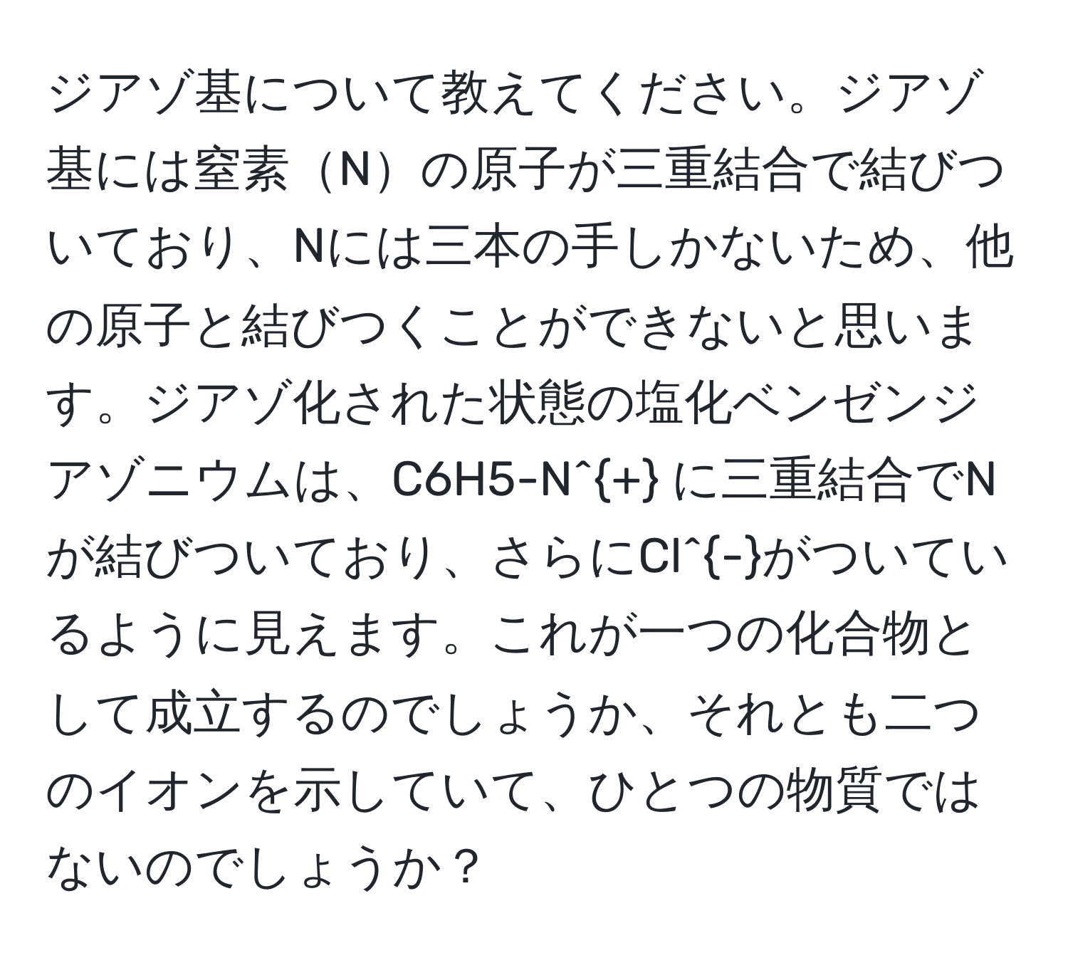 ジアゾ基について教えてください。ジアゾ基には窒素Nの原子が三重結合で結びついており、Nには三本の手しかないため、他の原子と結びつくことができないと思います。ジアゾ化された状態の塩化ベンゼンジアゾニウムは、C6H5-N^+ に三重結合でNが結びついており、さらにCl^-がついているように見えます。これが一つの化合物として成立するのでしょうか、それとも二つのイオンを示していて、ひとつの物質ではないのでしょうか？