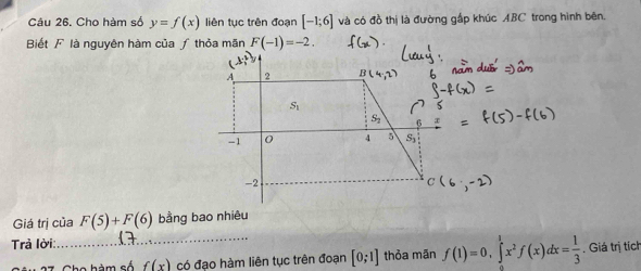 Cho hàm số y=f(x) liên tục trên đoạn [-1;6] và có đồ thị là đường gấp khúc ABC trong hình bên 
Biết F là nguyên hàm của ƒ thỏa mãn F(-1)=-2.
x
A 2
S_1
-1 0 4 5 S
-2
Giá trị của F(5)+F(6) bằng bao nhiêu 
Trả lời: 
_Cho hàm số f(x) có đạo hàm liên tục trên đoạn [0;1] thỏa mãn f(1)=0, ∈tlimits _0^(1x^2)f(x)dx= 1/3 . Giá trị tích