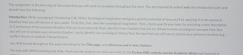 This assignment is the first step to the essay that you will work to complete throughout the term. You are required to submit only the Introduction part, and 
should have the following: 
Introduction. Write a paragraph introducing C.W'. Mi ls's Socio ogical Imagination and give a general overview of how you'll be applying it to the personal 
situation that you will discuss in your paper. To do this, frst, describe ssciological im ogination. Then, clearly specify your topic by providing a brief description 
(1-2 sentences) of the personal situation that you have selected. Next, identity three chapters that will be utilized to draw sociological concepts from that 
you will use to analyze your personal situation. Lastly, identify one sociological theory from the text that you will use to analyze your personal situation (e.g.. 
comfist theory or symbolic interactionism ] 
Use APA format thrghout the paser including for the Title page, and references and in-text citations. 
For help with APA formatting and style, chock out the assignment rubric and refer to the Purdue OWL website and the Academic Writer tool featured in