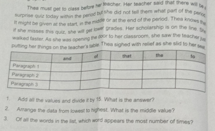 Thea must get to class before her teacher. Her teacher said that there will be 
surprise quiz today within the period but she did not tell them what part of the perio 
It might be given at the start, in the middle or at the end of the period. Thea knows th 
if she misses this quiz, she will get lower grades. Her scholarship is on the line. She 
walked faster. As she was opening the door to her classroom, she saw the teacher jug 
putting her thinghe teacher's table. Thea sighed with relief as she slid to her sea 
1. Add all the values and divide it by 15. What is the answer? 
2. Arrange the data from lowest to highest. What is the middle value? 
3. Of all the words in the list, which word appears the most number of times?