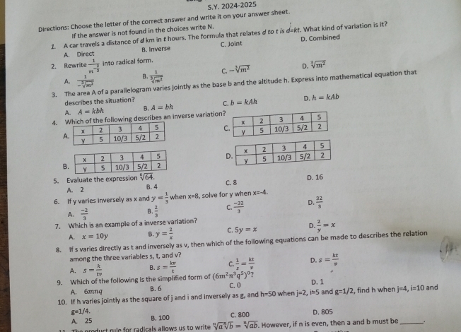 2024-2025
Directions: Choose the letter of the correct answer and write it on your answer sheet.
If the answer is not found in the choices write N.
1. A car travels a distance of d km in t hours. The formula that relates d to t is d=kt. What kind of variation is it?
A. Direct B. Inverse C. Joint D. Combined
2. Rewrite frac 1m^(-frac 2)3 into radical form.
A.  1/-sqrt[3](m^2)  B  1/sqrt[3](m^2)  C. -sqrt[3](m^2) D. sqrt[3](m^2)
3. The area A of a parallelogram varies jointly as the base b and the altitude h. Express into mathematical equation that
describes the situation?
A. A=kbh B. A=bh C. b=kAh D. h=kAb
4. of the following describes an inverse variation
 
 
 
5. Evaluate the expression sqrt[6](64). C. 8 D. 16
A. 2 B. 4
6. If y varies inversely as x and y= 1/3  when x=8 , solve for y when x=-4.
A.  (-2)/3  B.  2/3  C.  (-32)/3  D.  32/3 
7. Which is an example of a inverse variation?
A. x=10y B. y= 2/x  C. 5y=x D.  2/y =x
8. If s varies directly as t and inversely as v, then which of the following equations can be made to describes the relation
among the three variables s, t, and v?
A. s= k/tv  B. s= kv/t  C.  1/s = kt/v  D. s= kt/v 
?
9. Which of the following is the simplified form of (6m^2n^3q^5)^0 C. 0 D. 1
A. 6mnq B. 6
10. If h varies jointly as the square of j and i and inversely as g, and h=50 when j=2,i=5 and g=1/2 , find h when j=4,i=10 and
g=1/4.
A. 25 B. 100 C. 800 D. 805
The product rule for radicals allows us to write sqrt[n](a)sqrt[n](b)=sqrt[n](ab). However, if n is even, then a and b must be _.