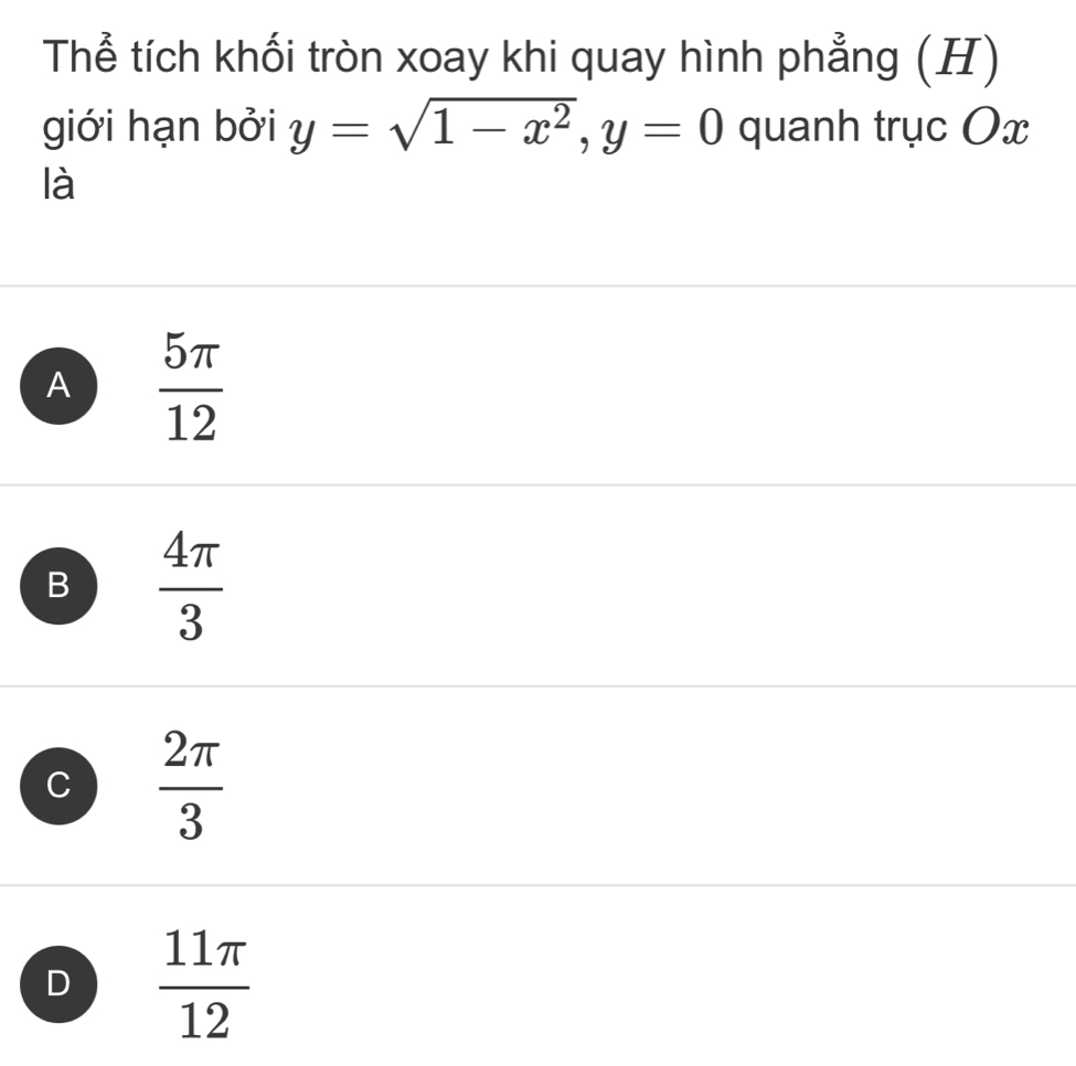 Thể tích khối tròn xoay khi quay hình phẳng (H)
giới hạn bởi y=sqrt(1-x^2), y=0 quanh trục Ox
là
A  5π /12 
B  4π /3 
C  2π /3 
D  11π /12 