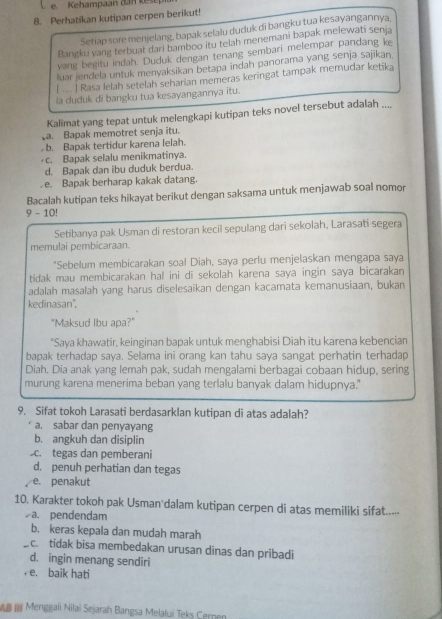 Kehampaan dan ke s
8. Perhatikan kutipan cerpen berikut!
Setiap sore menjelang, bapak selalu duduk di bangku tua kesayangannya,
Bangku vang terbuat dari bamboo itu telah menemani bapak melewati senja
yang begitu indah. Duduk dengan tenang sembari melempar pandang ke
luar jendela untuk menyaksikan betapa indah panorama yang senja sajīkan.
[ .... ] Rasa lelah setelah seharian memeras keringat tampak memudar ketika
la duduk di bangku tua kesayangannya itu.
Kalimat yang tepat untuk melengkapi kutipan teks novel tersebut adalah ....
a. Bapak memotret senja itu.
b. Bapak tertidur karena lelah.
c. Bapak selalu menikmatinya.
d. Bapak dan ibu duduk berdua.
. e. Bapak berharap kakak datang.
Bacalah kutipan teks hikayat berikut dengan saksama untuk menjawab soal nomor
9 - 10!
Setibanya pak Usman di restoran kecil sepulang dari sekolah, Larasati segera
memulai pembicaraan.
*Sebelum membicarakan soal Diah, saya perlu menjelaskan mengapa saya
tidak mau membicarakan hal ini di sekolah karena saya ingin saya bicarakan 
adalah masalah yang harus diselesaikan dengan kacamata kemanusiaan, bukan
kedinasan''.
"Maksud Ibu apa?"
"Saya khawatir, keinginan bapak untuk menghabisi Diah itu karena kebencian
bapak terhadap saya. Selama ini orang kan tahu saya sangat perhatin terhadap
Diah. Dia anak yang lemah pak, sudah mengalami berbagai cobaan hidup, sering
murung karena menerima beban yang terlalu banyak dalam hidupnya."
9. Sifat tokoh Larasati berdasarklan kutipan di atas adalah?
a. sabar dan penyayang
b. angkuh dan disiplin.tegas dan pemberani
d. penuh perhatian dan tegas
e. penakut
10. Karakter tokoh pak Usman dalam kutipan cerpen di atas memiliki sifat....-
a. pendendam
b. keras kepala dan mudah marah
c. tidak bisa membedakan urusan dinas dan pribadi
d. ingin menang sendiri
e. baik hati
Menggali Nilai Sejarah Bangsa Melalui Teks Cernen