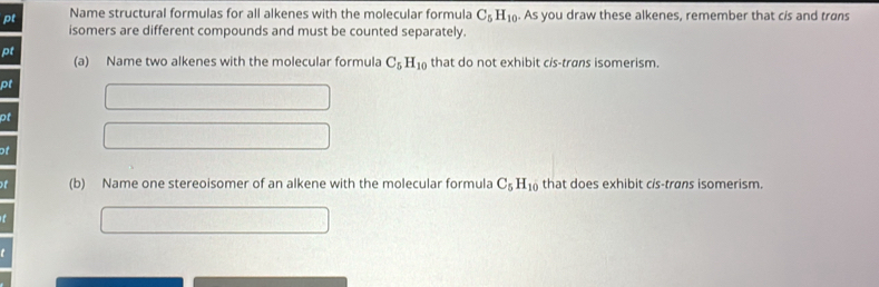 pt Name structural formulas for all alkenes with the molecular formula C_5H_10. As you draw these alkenes, remember that cis and trans 
isomers are different compounds and must be counted separately. 
pt 
(a) Name two alkenes with the molecular formula C_5H_10 that do not exhibit cis-trans isomerism. 
pt 
pt 
of 
f (b) Name one stereoisomer of an alkene with the molecular formula C_5H_10 that does exhibit cis-trans isomerism.