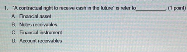 “A contractual right to receive cash in the future" is refer to_ (1 point)
A. Financial asset
B. Notes receivables
C. Financial instrument
D. Account receivables