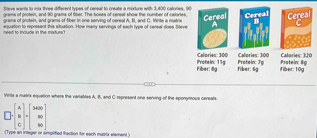 Steve wants to mix three different types of cereal to create a mixture with 3,400 calories, 90
grams of protein, and 90 grams of fiber. The boxes of cereal show the number of calories,
grams of protein, and grams of fiber in one serving of cereal A, B, and C. Write a matrix Cereal Cereal
B
C
equation to represent this situation. How many servings of each type of cereal does Steve
need to include in the mixture?
Calories: 300 Calories : 300 Calories: 320
Protein: 11g Protein: 7g Protein: 8g
1 
Fiber: 8g Fiber: 6g Fiber: 10g
Write a matrix equation where the variables A, B, and C represent one serving of the eponymous cereals.
□ · beginbmatrix A B Cendbmatrix =beginbmatrix 3400 90 90endbmatrix
(Type an integer or simplified fraction for each matrix element.)