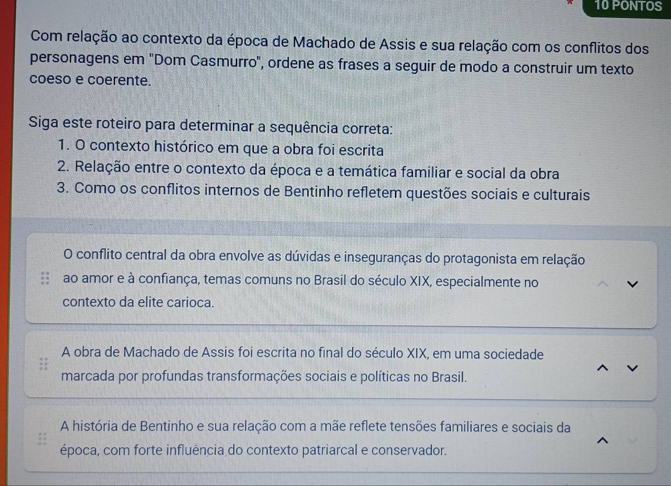 PONTOS
Com relação ao contexto da época de Machado de Assis e sua relação com os conflitos dos
personagens em "Dom Casmurro", ordene as frases a seguir de modo a construir um texto
coeso e coerente.
Siga este roteiro para determinar a sequência correta:
1. O contexto histórico em que a obra foi escrita
2. Relação entre o contexto da época e a temática familiar e social da obra
3. Como os conflitos internos de Bentinho refletem questões sociais e culturais
O conflito central da obra envolve as dúvidas e inseguranças do protagonista em relação
ao amor e à confiança, temas comuns no Brasil do século XIX, especialmente no
contexto da elite carioca.
A obra de Machado de Assis foi escrita no final do século XIX, em uma sociedade
marcada por profundas transformações sociais e políticas no Brasil.
A história de Bentinho e sua relação com a mãe reflete tensões familiares e sociais da
época, com forte influência do contexto patriarcal e conservador.