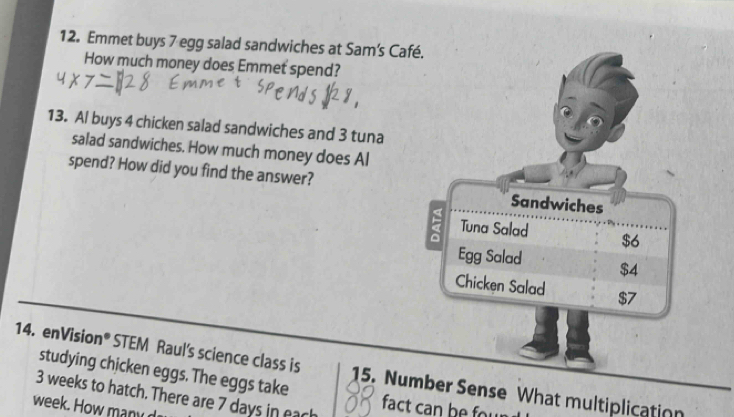 Emmet buys 7 egg salad sandwiches at Sam's Café. 
How much money does Emmet spend? 
13. Al buys 4 chicken salad sandwiches and 3 tuna 
salad sandwiches. How much money does Al 
spend? How did you find the answer? Sandwiches 
Tuna Salad $6
Egg Salad $4
Chicken Salad $7
14. enVision® STEM Raul's science class is 15. Number Sense What multiplication 
studying chicken eggs. The eggs take
3 weeks to hatch. There are 7 days in each
week. How a y 
fact can be fow