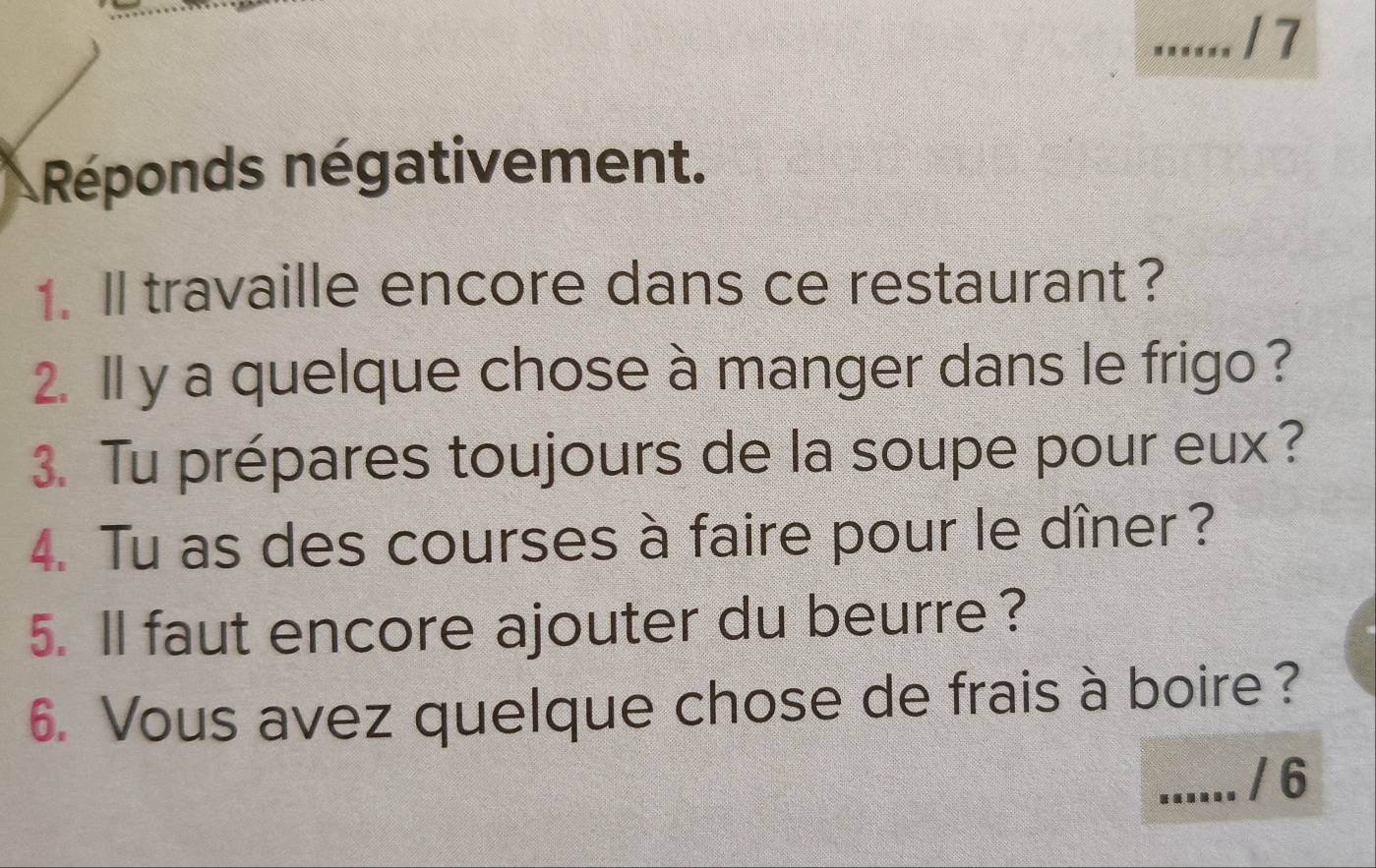 Réponds négativement. 
1. ll travaille encore dans ce restaurant ? 
2. ll y a quelque chose à manger dans le frigo ? 
3. Tu prépares toujours de la soupe pour eux? 
4. Tu as des courses à faire pour le dîner ? 
5. ll faut encore ajouter du beurre ? 
6. Vous avez quelque chose de frais à boire? 
_/ 6