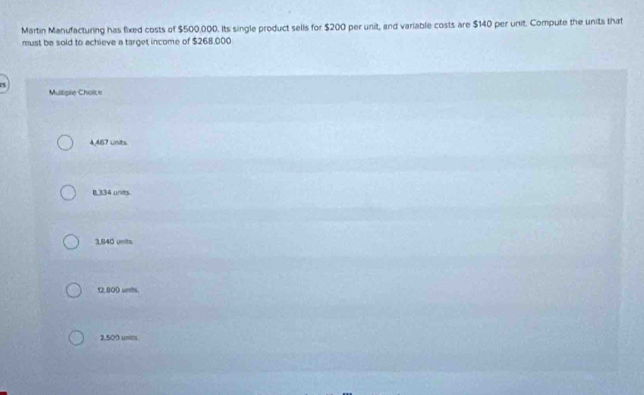 Martin Manufacturing has fixed costs of $500,000. Its single product sells for $200 per unit, and variable costs are $140 per unit. Compute the units that
must be sold to achieve a target income of $268,000

Multiple Choice
4,467 units
8,334 units
3,840 units.
t2,800 unts.
2,500 unm.