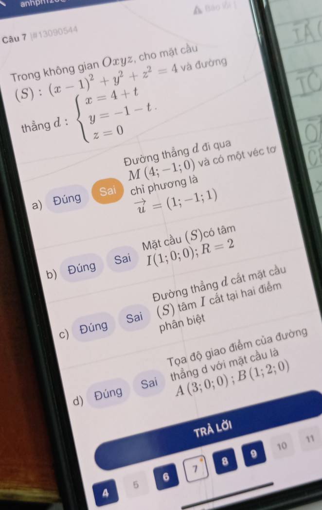 anhph z 
Bào lồi ] 
Câu 7 |#13090544 
Trong không gian Oxyz, cho mặt cầu và đường 
(S) : (x-1)^2+y^2+z^2=4
thẳng d : beginarrayl x=4+t y=-1-t. z=0endarray.
Đường thẳng đ đi qua
M(4;-1;0) và có một véc tơ 
Sai 
a) Đúng chỉ phương là
vector u=(1;-1;1)
Mặt cầu (S)có tâm 
Sai 
b) Đúng I(1;0;0); R=2
Đường thẳng đ cắt mặt cầu 
c) Đúng (S) tâm I cắt tại hai điểm 
Sai 
phân biệt 
Tọa độ giao điểm của đường 
d) Đúng thẳng d với mặt cầu là 
Sai A(3;0;0); B(1;2;0)
TRÀ LờI 
11 
10 
9 
8
7
6
5 
A