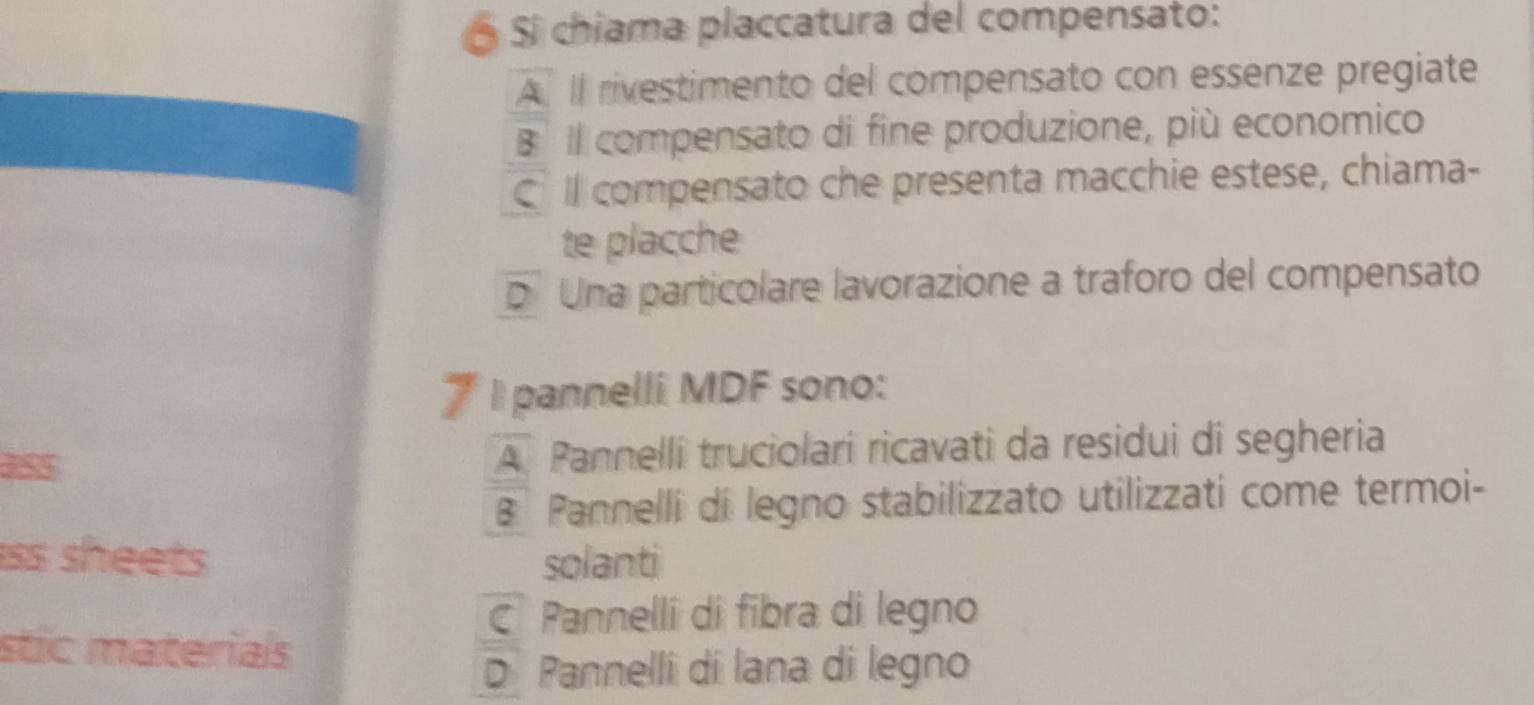 Ó Sí chiama placcatura del compensato:
A Il rivestimento del compensato con essenze pregiate
B il compensato di fine produzione, più economico
C Il compensato che presenta macchie estese, chiama-
te placche
DUna particolare lavorazione a traforo del compensato
7 I pannelli MDF sono:
ass A Pannelli truciolari ricavati da residui di segheria
B Pannelli di legno stabilizzato utilizzati come termoi-
ss sheets solanti
C Pannelli di fibra di legno
stic materials
D Pannelli dí lana di legno