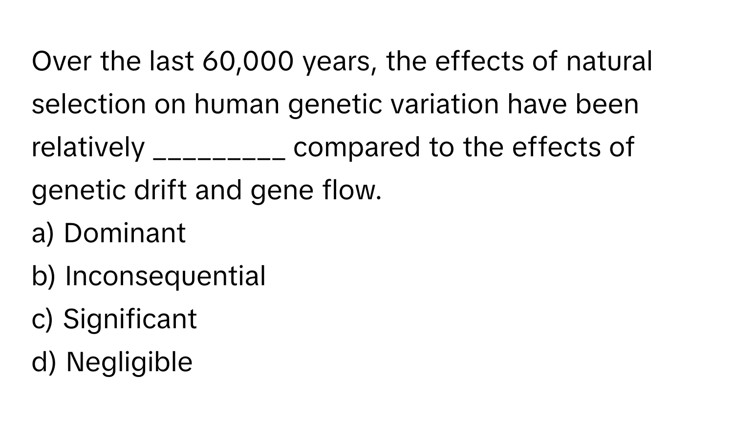 Over the last 60,000 years, the effects of natural selection on human genetic variation have been relatively _________ compared to the effects of genetic drift and gene flow.

a) Dominant 
b) Inconsequential 
c) Significant 
d) Negligible