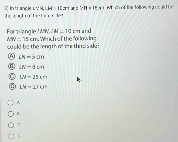 In triangle LMN, LM=10cm and MN=15cm. Which of the following could be
the length of the third side?
For triangle LM N . LM=10cm and
MN=15cm. Which of the following
could be the length of the third side?
A LN=5cm
LN=8cm
LN=25cm
LN=27cm
A
B
C
D