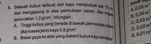 Sebuah kubus terbuat dari kayu mempunyai sisi 10 cm A. 0.05m^3
dan mengapung di atas permukaan cairan. Jika ma B. 0,03m^3
jenis cairan 1,2g/cm^3 , hitunglah : 0.04m^3
C.
A. Tinggi kubus yang berada di bawah permukaan cara D. 0.02m^3
jika massa jenis kayu 0,8g/cm^3
E. 0.01m^3
B. Besar gaya ke atas yang dialami kubus kayu tersebut