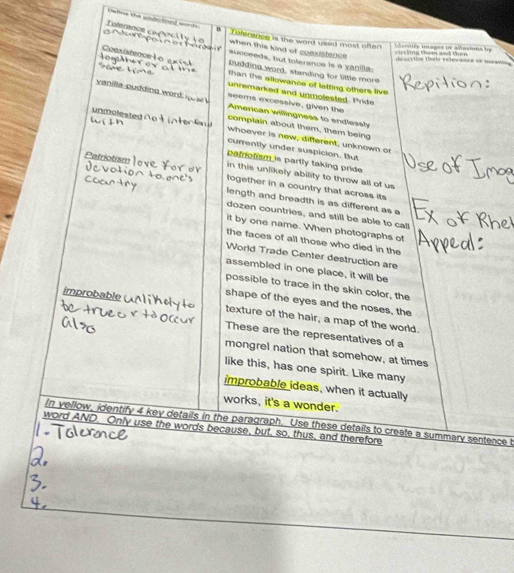 Defme the underlined words: B 
Teference 
Teferance is the word used most often [dentify images or allusions by 
when this kind of coexistence 
circiing them and then 
lom 
succeeds, but tolerance is a yanilla 
describe their relevance or meaning 
Dudding word, standing for little more 
than the allowance of letting others live 
unremarked and unmolested. Pride 
seems excessive, given the 
vanilia-pudding word. American willingness to endlessly 
complain about them, them being 
unmolested whoever is new, different, unknown or 
currently under suspicion. But 
Patriotism 
patrotism is partly taking pride 
in this unlikely ability to throw all of us 
together in a country that across its 
length and breadth is as different as a 
dozen countries, and still be able to call 
it by one name. When photographs of 
the faces of all those who died in the 
World Trade Center destruction are 
assembled in one place, it will be 
possible to trace in the skin color, the 
shape of the eyes and the noses, the 
improbable texture of the hair, a map of the world. 
These are the representatives of a 
mongrel nation that somehow, at times 
like this, has one spirit. Like many 
improbable ideas, when it actually 
works, it's a wonder. 
In yellow, identify 4 key details in the paragraph. Use these details to create a summary sentence t 
word AND. Only use the words because, but, so, thus, and therefore