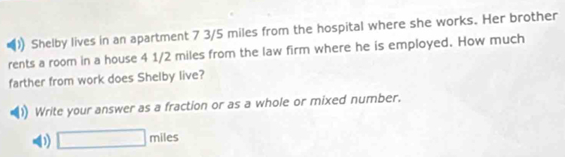 )) Shelby lives in an apartment 7 3/5 miles from the hospital where she works. Her brother 
rents a room in a house 4 1/2 miles from the law firm where he is employed. How much 
farther from work does Shelby live? 
Write your answer as a fraction or as a whole or mixed number. 
D) □ miles