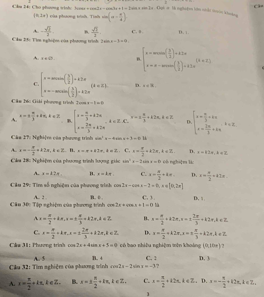 2
7
Câu
Câu 24: Cho phương trình: 3cos x+cos 2x-cos 3x+1=2sin x.sin 2x. Gọi a là nghiệm lớn nhất thuộc khoảng
(0;2π ) của phương trình. Tính sin (alpha - π /4 ).
A. - sqrt(2)/2 . B.  sqrt(2)/2 . C. 0 . D. 1.
* Cầu 25: Tìm nghiệm của phương trình 2sin x-3=0.
A. x∈ varnothing . B. beginarrayl x=arcsin ( 3/2 )+k2π  x=π -arcsin ( 3/2 )+k2π endarray. (k∈ Z).
C. beginarrayl x=arcsin ( 3/2 )+k2π  x=-arcsin ( 3/2 )+k2π endarray. (k∈ Z). D. x∈ R.
Câu 26: Giải phương trình 2cos x-1=0
A. x=±  π /3 +kπ ,k∈ Z B. beginarrayl x= π /3 +k2π  x= 2π /3 +k2π endarray. ,k∈ Z.C.^x=±  π /3 +k2π ,k∈ Z. D. beginarrayl x= π /3 +kπ  x= 2π /3 +kπ endarray. ,k∈ Z.
* Câu 27: Nghiệm của phương trình sin^2x-4sin x+3=0 là
A. x=- π /2 +k2π ,k∈ Z. B. x=π +k2π ,k∈ Z. C. x= π /2 +k2π ,k∈ Z. D. x=k2π ,k∈ Z
Câu 28: Nghiệm của phương trình lượng giác sin^2x-2sin x=0 có nghiệm là:
A. x=k2π . B. x=kπ . C. x= π /2 +kπ . D. x= π /2 +k2π .
*  Câu 29: Tìm số nghiệm của phương trình cos 2x-cos x-2=0,x∈ [0;2π ]
A. 2 . B. 0 . C. 3 、 D. 1 .
Câu 30: Tập nghiệm của phương trình cos 2x+cos x+1=0 là
Ax= π /2 +kπ ,x=±  π /3 +k2π ,k∈ Z. B. x= π /2 +k2π ,x=±  2π /3 +k2π ,k∈ Z.
C. x= π /2 +kπ ,x=±  2π /3 +k2π ,k∈ Z. D. x= π /2 +k2π ,x=±  π /3 +k2π ,k∈ Z.
Cầu 31: Phương trình cos 2x+4sin x+5=0 có bao nhiêu nghiệm trên khoảng (0;10π ) ?
A. 5 B. 4 C. 2 D. 3
* Câu 32: Tìm nghiệm của phương trình cos 2x-2sin x=-3 ?
A. x= π /2 +kπ ,k∈ Z. B. x=±  π /2 +kπ ,k∈ Z. C. x= π /2 +k2π ,k∈ Z. D. x=- π /2 +k2π ,k∈ Z.
3