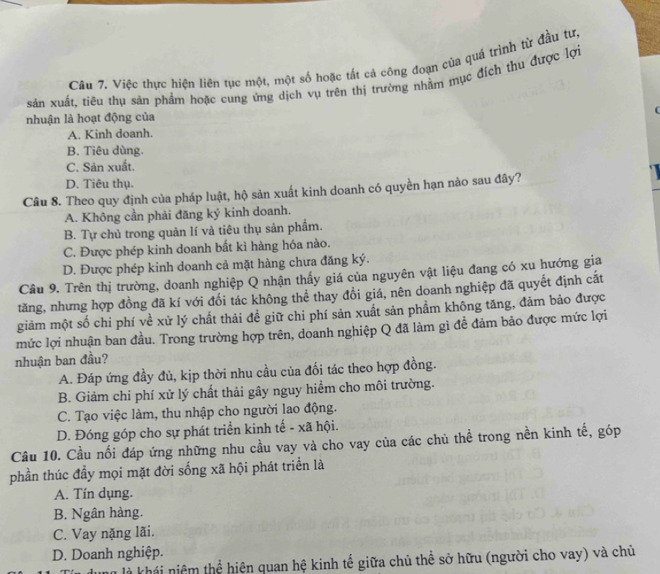 Việc thực hiện liên tục một, một số hoặc tất cả công đoạn của quá trình từ đầu tư,
sản xuất, tiêu thụ sản phẩm hoặc cung ứng dịch vụ trên thị trường nhằm mục đích thu được lợi
nhuận là hoạt động của
A. Kinh doanh.
B. Tiêu dùng.
C. Sản xuất.
D. Tiêu thụ.
Câu 8. Theo quy định của pháp luật, hộ sản xuất kinh doanh có quyền hạn nào sau đây?
A. Không cần phải đăng ký kinh doanh.
B. Tự chủ trong quản lí và tiêu thụ sản phẩm.
C. Được phép kinh doanh bất kì hàng hóa nào.
D. Được phép kinh doanh cả mặt hàng chưa đăng ký.
Câu 9. Trên thị trường, doanh nghiệp Q nhận thấy giá của nguyên vật liệu đang có xu hướng gia
tăng, nhưng hợp đồng đã kí với đối tác không thể thay đồi giá, nên doanh nghiệp đã quyết định cắt
giảm một số chi phí về xử lý chất thải đề giữ chi phí sản xuất sản phầm không tăng, đảm bảo được
mức lợi nhuận ban đầu. Trong trường hợp trên, doanh nghiệp Q đã làm gì đề đảm bảo được mức lợi
nhuận ban đầu?
A. Đáp ứng đầy đủ, kịp thời nhu cầu của đối tác theo hợp đồng.
B. Giảm chi phí xử lý chất thải gây nguy hiểm cho môi trường.
C. Tạo việc làm, thu nhập cho người lao động.
D. Đóng góp cho sự phát triển kinh tế - xã hội.
Câu 10. Cầu nối đáp ứng những nhu cầu vay và cho vay của các chủ thể trong nền kinh tế, góp
phần thúc đầy mọi mặt đời sống xã hội phát triển là
A. Tín dụng.
B. Ngân hàng.
C. Vay nặng lãi.
D. Doanh nghiệp.
lu là khái niệm thể hiện quan hệ kinh tế giữa chủ thể sở hữu (người cho vay) và chủ