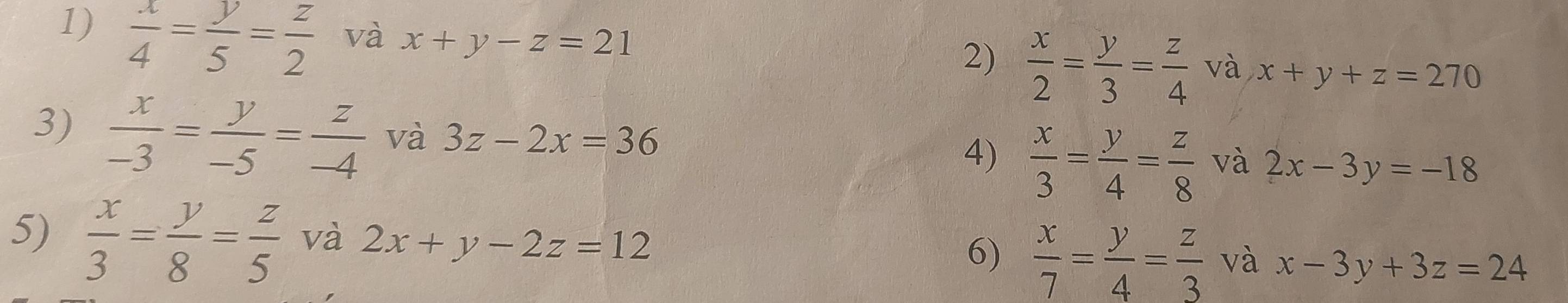  x/4 = y/5 = z/2  và x+y-z=21 2)  x/2 = y/3 = z/4  và x+y+z=270
3)  x/-3 = y/-5 = z/-4  và 3z-2x=36 và 2x-3y=-18
4)  x/3 = y/4 = z/8 
5)  x/3 = y/8 = z/5  và 2x+y-2z=12
6)  x/7 = y/4 = z/3  và x-3y+3z=24