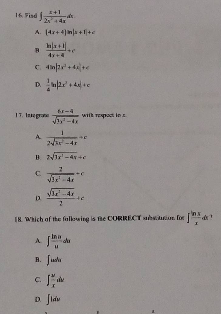 Find ∈t  (x+1)/2x^2+4x dx.
A. (4x+4)ln |x+1|+c
B.  (ln |x+1|)/4x+4 +c
C. 4ln |2x^2+4x|+c
D.  1/4 ln |2x^2+4x|+c
17. Integrate  (6x-4)/sqrt(3x^2-4x)  with respect to x.
A.  1/2sqrt(3x^2-4x) +c
B. 2sqrt(3x^2-4x)+c
C.  2/sqrt(3x^2-4x) +c
D.  (sqrt(3x^2-4x))/2 +c
18. Which of the following is the CORRECT substitution for ∈t  ln x/x dx ?
A. ∈t  ln u/u du
B. ∈t udu
C. ∈t  u/x du
D. ∈t 1du
8