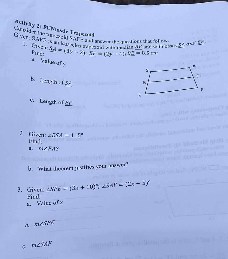 Activity 2: FUNtastic Trapezoid 
Consider the trapezoid SAFE and answer the questions that follow. 
Given: SAFE is an isosceles trapezoid with median BE and with bases SA and EF
1. Given: _ SA=(3y-2); _ EF=(2y+4); _ BE=8.5cm
Find: 
a. Value of y
b. Length of SA
c. Length of EF
2. Given: ∠ ESA=115°
Find: 
a. m∠ FAS
b. What theorem justifies your answer? 
3. Given: ∠ SFE=(3x+10)^circ ; ∠ SAF=(2x-5)^circ 
Find: 
a. Value of x
b. m∠ SFE
c. m∠ SAF