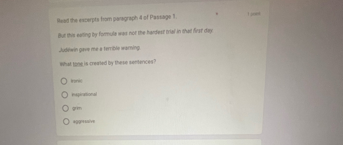 Read the excerpts from paragraph 4 of Passage 1. I poin
But this eating by formula was not the hardest trial in that first day.
Judéwin gave me a terrible warning.
What tone is created by these sentences?
ironic
inspirational
grim
aggressive