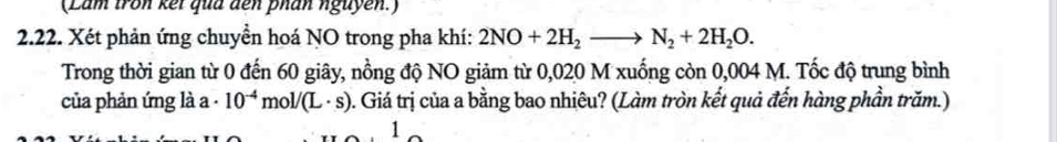 (Lâm tron kếi qua đến phân nguyễn.) 
2.22. Xét phản ứng chuyền hoá NO trong pha khí: 2NO+2H_2to N_2+2H_2O. 
Trong thời gian từ 0 đến 60 giây, nồng độ NO giảm từ 0,020 M xuống còn 0,004 M. Tốc độ trung bình 
của phản ứng là a - 10^(-4)mol/(L· s) ). Giá trị của a bằng bao nhiêu? (Làm tròn kết quả đến hàng phần trăm.) 
1