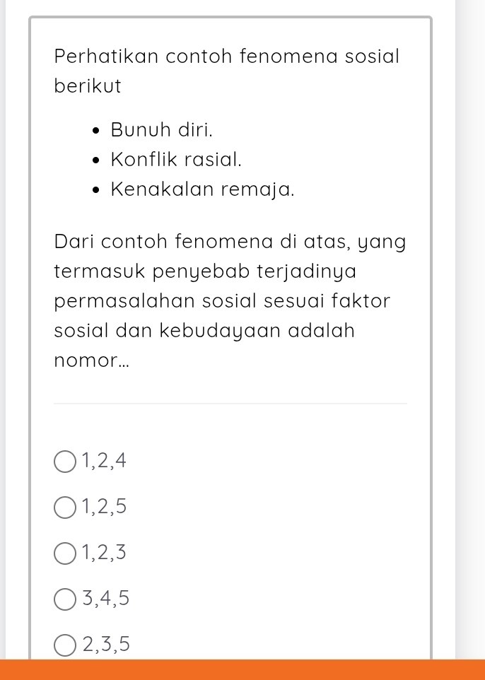 Perhatikan contoh fenomena sosial
berikut
Bunuh diri.
Konflik rasial.
Kenakalan remaja.
Dari contoh fenomena di atas, yang
termasuk penyebab terjadinya 
permasalahan sosial sesuai faktor 
sosial dan kebudayaan adalah 
nomor...
1, 2, 4
1, 2, 5
1, 2, 3
3, 4, 5
2, 3, 5