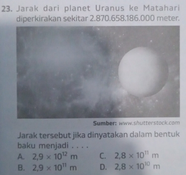 Jarak dari planet Uranus ke Matahari
diperkirakan sekitar 2.870.658.186.000 meter.
Sumber: www.shutterstock.
Jarak tersebut jika dinyatakan dalam bentuk
baku menjadi . . . .
A. 2,9* 10^(12)m C. 2,8* 10^(11)m
B. 2,9* 10^(11)m D. 2,8* 10^(10)m