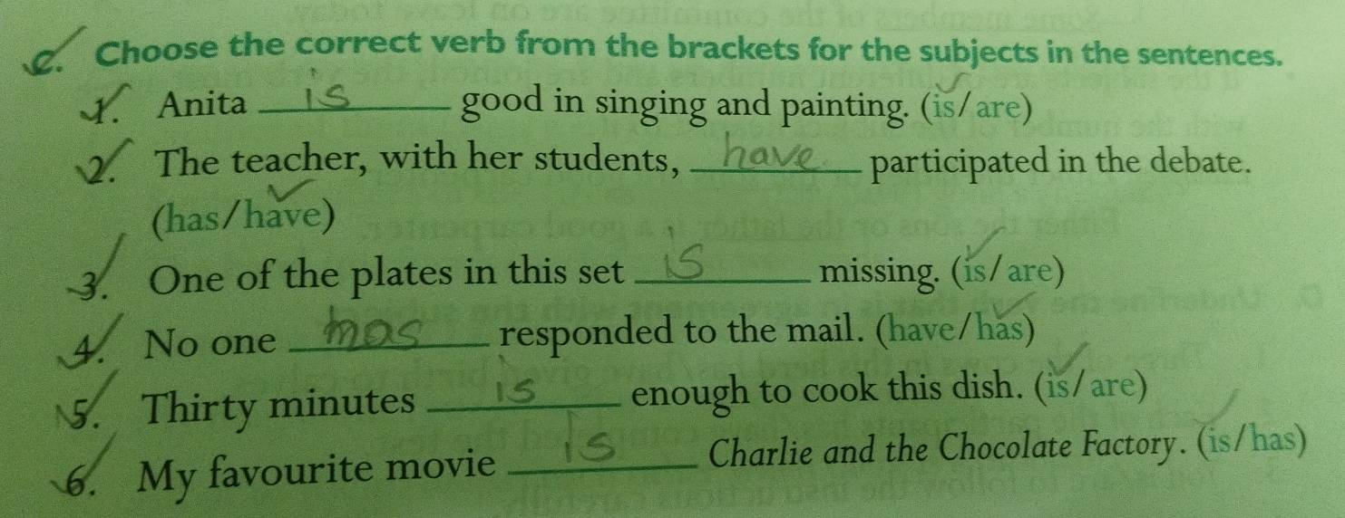 Choose the correct verb from the brackets for the subjects in the sentences. 
4. Anita _good in singing and painting. (is/are) 
2. The teacher, with her students, _participated in the debate. 
(has/have) 
3. One of the plates in this set _missing. (is/are) 
4. No one _responded to the mail. (have/has) 
5. Thirty minutes _enough to cook this dish. (is/are) 
6. My favourite movie_ 
Charlie and the Chocolate Factory. (is/has)