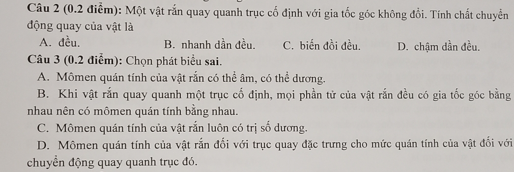 Một vật rắn quay quanh trục cố định với gia tốc góc không đổi. Tính chất chuyển
động quay của vật là
A. đều. B. nhanh dần đều. C. biến đồi đều. D. chậm dần đều.
Câu 3 (0.2 điểm): Chọn phát biểu sai.
A. Mômen quán tính của vật rắn có thể âm, có thể dương.
B. Khi vật rắn quay quanh một trục cố định, mọi phần tử của vật rắn đều có gia tốc góc bằng
nhau nên có mômen quán tính bằng nhau.
C. Mômen quán tính của vật rắn luôn có trị số dương.
D. Mômen quán tính của vật rắn đối với trục quay đặc trưng cho mức quán tính của vật đối với
chuyển động quay quanh trục đó.