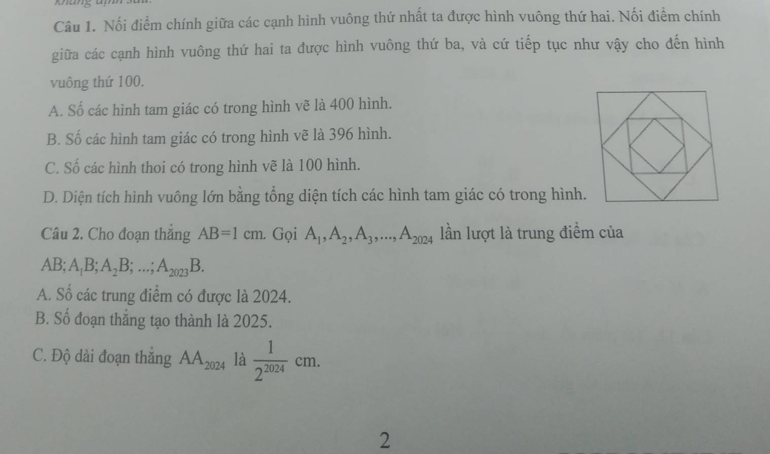 Nối điểm chính giữa các cạnh hình vuông thứ nhất ta được hình vuông thứ hai. Nối điểm chính
giữa các cạnh hình vuông thứ hai ta được hình vuông thứ ba, và cứ tiếp tục như vậy cho đến hình
vuông thứ 100.
A. Số các hình tam giác có trong hình vẽ là 400 hình.
B. Số các hình tam giác có trong hình vẽ là 396 hình.
C. Số các hình thoi có trong hình vẽ là 100 hình.
D. Diện tích hình vuông lớn bằng tổng diện tích các hình tam giác có trong hình.
Câu 2. Cho đoạn thăng AB=1cm. Gọi A_1, A_2, A_3,..., A_2024 lần lượt là trung điểm của
AB; A_1B; A_2B;...; A_2023B.
A. Số các trung điểm có được là 2024.
B. Số đoạn thắng tạo thành là 2025.
C. Độ dài đoạn thắng AA_2024 là  1/2^(2024) cm. 
2