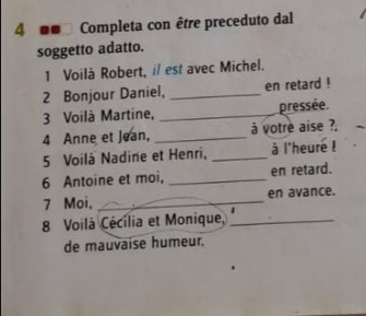 4 00 Completa con être preceduto dal 
soggetto adatto. 
1 Voilà Robert, i/ est avec Michel. 
2 Bonjour Daniel, _en retard ! 
3 Voilà Martine, _pressée. 
4 Anne et Jean, _à votre aise ?. 
5 Voilà Nadine et Henri, _à l'heure ! 
6 Antoine et moi, _en retard. 
7 Moi, _en avance. 
8 Voilà Cécília et Monique,_ 
de mauvaise humeur.