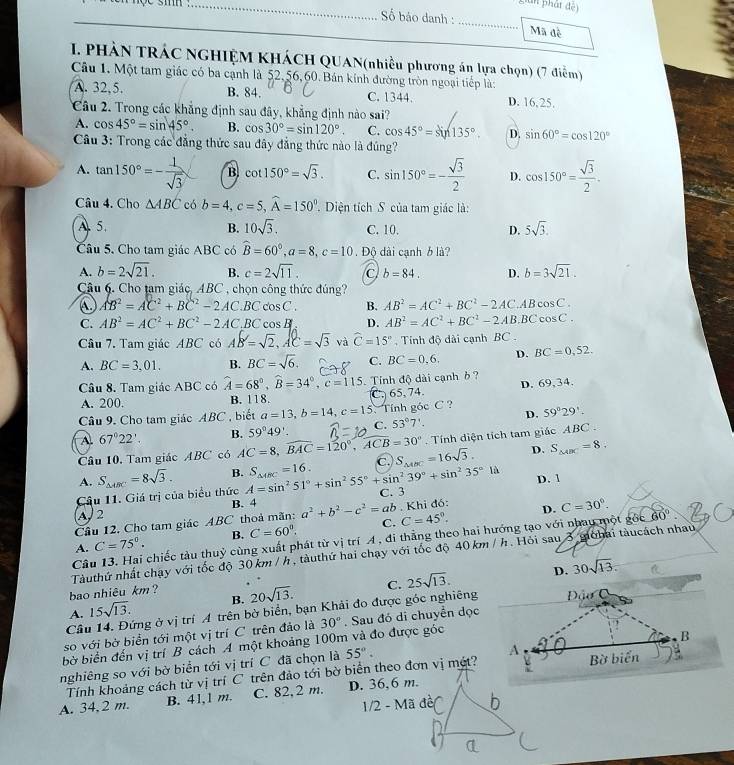 Lian phát đệ)
Số báo danh :
sm _Mã đề
I. PHẢN TRÁC NGHIỆM KHÁCH QUAN(nhiều phương án lựa chọn) (7 điểm)
Câu 1. Một tam giác có ba cạnh là 52,56, 60. Bán kính đường tròn ngoại tiếp là:
A. 32,5. B. 84. C. 1344. D. 16,25,
Câu 2. Trong các khẳng định sau đây, khẳng định nào sai?
A. cos 45°=sin 45°. B. cos 30°=sin 120°. C. cos 45°=sin 135°. D. sin 60°=cos 120°
Câu 3: Trong các đẳng thức sau đây đẳng thức nào là đúng?
A. tan 150°=- 1/sqrt(3)  B cot 150°=sqrt(3). C. sin 150°=- sqrt(3)/2  D. cos 150°= sqrt(3)/2 .
Câu 4. Cho △ ABC có b=4,c=5,widehat A=150°. Diện tích S của tam giác là:
A5. B. 10sqrt(3). C. 10. D. 5sqrt(3).
Câu 5. Cho tam giác ABC có widehat B=60°,a=8,c=10. Độ dài cạnh 6 là?
A. b=2sqrt(21). B. c=2sqrt(11). C. b=84. D. b=3sqrt(21).
Câu 6. Cho tam giác, ABC , chọn công thức đúng?
C AB^2=AC^2+BC^2-2AC· BCcos C. B. AB^2=AC^2+BC^2-2AC.ABcos C.
C. AB^2=AC^2+BC^2-2AC,BCcos B D. AB^2=AC^2+BC^2-2AB· BCcos C.
Câu 7. Tam giác 1 ABC có AB=√2,AC=√5 và widehat C=15° , Tính độ dài cạnh BC .
A. BC=3.01. B. BC=sqrt(6). C. BC=0,6, D. BC=0,52.
Câu 8. Tam giác ABC có widehat A=68°,widehat B=34°,c=115 Tính độ dài cạnh ở ? D. 69,34.
A. 200. B. 118. C. 65, 74
Câu 9. Cho tam giác ABC , biết a=13,b=14,c=15 Tính góc C ? 59°29'.
A. 67°22'. B. 59°49'. C. 53°7'. D.
Câu 10, Tam giác ABC có AC=8,widehat BAC=120°,widehat ACB=30°. Tính diện tích tam giác ABC .
D. 1
Câu 11. Giá trị của biểu thức S_△ ABC=8sqrt(3). B. A=sin^251°+sin^255°+sin^239°+sin^235°1d S_△ OC=16. C. S_△ ABC=16sqrt(3).
D. S_△ ABC=8.
A.
A, 2 B. 4 C. 3
Câu 12. Cho tam giác ABC thoả mãn: a^2+b^2-c^2=ab Khi đó: D. C=30°.
A. C=75°. B. C=60°. C. C=45°.
Câu 13. Hai chiếc tàu thuỷ cùng xuất phát từ vị trí A, đi thẳng theo hai hướng tạo với nhau một gθ c60°
Tàuthứ nhất chạy với tốc độ 30 km / h , tàuthứ hai chạy với tốc độ 40 km / h. Hỏi sau 3 mòhai tàucách nhau
D. 30sqrt(13).
bao nhiêu km?
A. 15sqrt(13). B. 20sqrt(13). C. 25sqrt(13).
Câu 14. Đứng ở vị trí A trên bờ biển, bạn Khải đo được góc nghiêng
so với bờ biển tới một vị trí C trên đảo là
bờ biển đến vị trí B cách A một khoảng 100m và đo được góc 30°. Sau đó di chuyển dọc
nghiêng so với bờ biển tới vị trí C đã chọn là 55°.
Tính khoảng cách từ vị trí C trên đảo tới bờ biển theo đơn vị mét? 
A. 34,2 m. B. 41,1 m. C. 82,2 m. D. 36,6 m.
1/2 - Mã đề