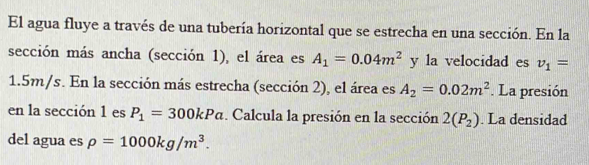 El agua fluye a través de una tubería horizontal que se estrecha en una sección. En la 
sección más ancha (sección 1), el área es A_1=0.04m^2 y la velocidad es v_1=
1.5m/s. En la sección más estrecha (sección 2), el área es A_2=0.02m^2. La presión 
en la sección 1 es P_1=300kPa. Calcula la presión en la sección 2(P_2). La densidad 
del agua es rho =1000kg/m^3.