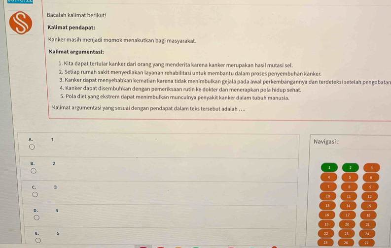 Bacalah kalimat berikut!
Kalimat pendapat:
Kanker masih menjadi momok menakutkan bagi masyarakat.
Kalimat argumentasi:
1. Kita dapat tertular kanker dari orang yang menderita karena kanker merupakan hasil mutasi sel.
2. Setiap rumah sakit menyediakan layanan rehabilitasi untuk membantu dalam proses penyembuhan kanker.
3. Kanker dapat menyebabkan kematian karena tidak menimbulkan gejala pada awal perkembangannya dan terdeteksi setelah pengobatar
4. Kanker dapat disembuhkan dengan pemeriksaan rutin ke dokter dan menerapkan pola hidup sehat.
5. Pola diet yang ekstrem dapat menimbulkan munculnya penyakit kanker dalam tubuh manusia.
Kalimat argumentasi yang sesuai dengan pendapat dalam teks tersebut adalah …...
A. 1 Navigasi :
B. 2
1 2 3
4 5 6
C. 3 7 8 9
10 11 12
13 14 15
D. 4
16 17 18
19 20 21
E. 5 22 23 24
25 26 27