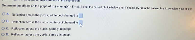 ers in the expression 
Determine the effects on the graph of f(x) when g(x)=f(-x). Select the correct choice below and, if necessary, fill in the answer box to complete your choice.
A. Reflection across the y-axis, y-intercept changed to □
B. Reflection across the x-axis, y-intercept changed to
C. Reflection across the x-axis, same y-intercept
D. Reflection across the y-axis, same y-intercept