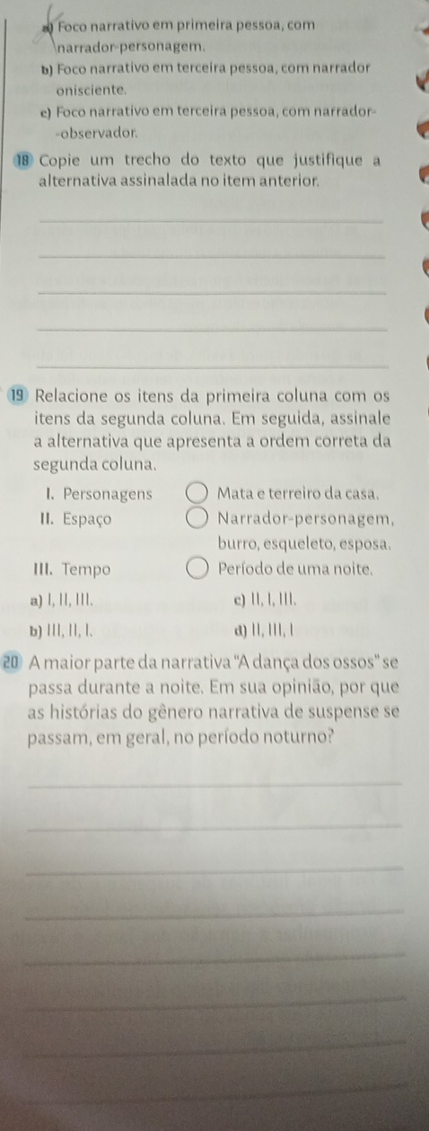 Foco narrativo em primeira pessoa, com
narrador-personagem.
b) Foco narrativo em terceira pessoa, com narrador
onisciente.
e) Foco narrativo em terceira pessoa, com narrador-
-observador.
Copie um trecho do texto que justifique a
alternativa assinalada no item anterior.
_
_
_
_
_
⑲ Relacione os itens da primeira coluna com os
itens da segunda coluna. Em seguida, assinale
a alternativa que apresenta a ordem correta da
segunda coluna.
I. Personagens Mata e terreiro da casa.
II. Espaço Narrador-personagem,
burro, esqueleto, esposa.
III. Tempo Período de uma noite.
a) l, ll, III. c) II, l, I.
b) III, II, l. a) II, III, 
20 A maior parte da narrativa "A dança dos ossos" se
passa durante a noite. Em sua opinião, por que
as histórias do gênero narrativa de suspense se
passam, em geral, no período noturno?
_
_
_
_
_
_
_
_