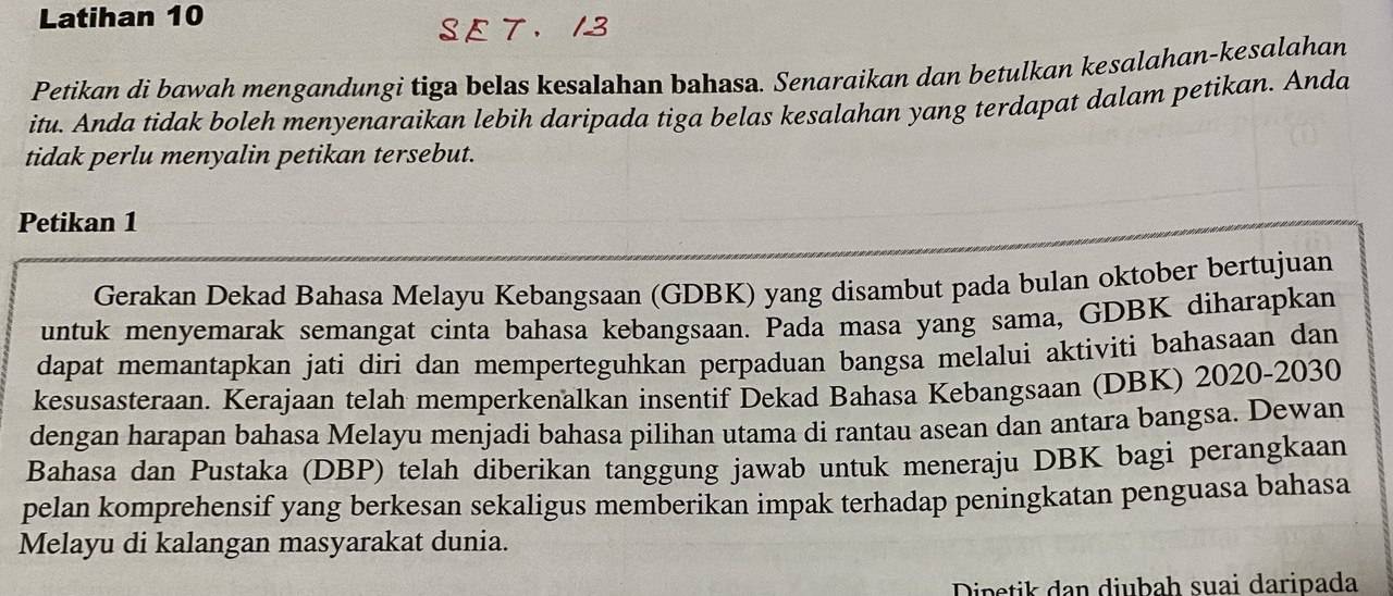 Latihan 10
S E T. 13
Petikan di bawah mengandungi tiga belas kesalahan bahasa. Senaraikan dan betulkan kesalahan-kesalahan 
itu. Anda tidak boleh menyenaraikan lebih daripada tiga belas kesalahan yang terdapat dalam petikan. Anda 
tidak perlu menyalin petikan tersebut. 
Petikan 1 
Gerakan Dekad Bahasa Melayu Kebangsaan (GDBK) yang disambut pada bulan oktober bertujuan 
untuk menyemarak semangat cinta bahasa kebangsaan. Pada masa yang sama, GDBK diharapkan 
dapat memantapkan jati diri dan memperteguhkan perpaduan bangsa melalui aktiviti bahasaan dan 
kesusasteraan. Kerajaan telah memperkenalkan insentif Dekad Bahasa Kebangsaan (DBK) 2020-2030 
dengan harapan bahasa Melayu menjadi bahasa pilihan utama di rantau asean dan antara bangsa. Dewan 
Bahasa dan Pustaka (DBP) telah diberikan tanggung jawab untuk meneraju DBK bagi perangkaan 
pelan komprehensif yang berkesan sekaligus memberikan impak terhadap peningkatan penguasa bahasa 
Melayu di kalangan masyarakat dunia. 
Dipetik dan diubah suai daripada