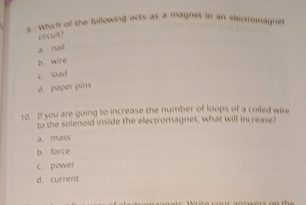 Which of the following acts as a magnet in an electromagnet
circuit?
a. nail
b. wire
c. load
d. paper pins
10. If you are going to increase the number of loops of a colled wire
to the solenoid inside the electromagnet, what will increase?
a. mass
b. force
c. power
d. current